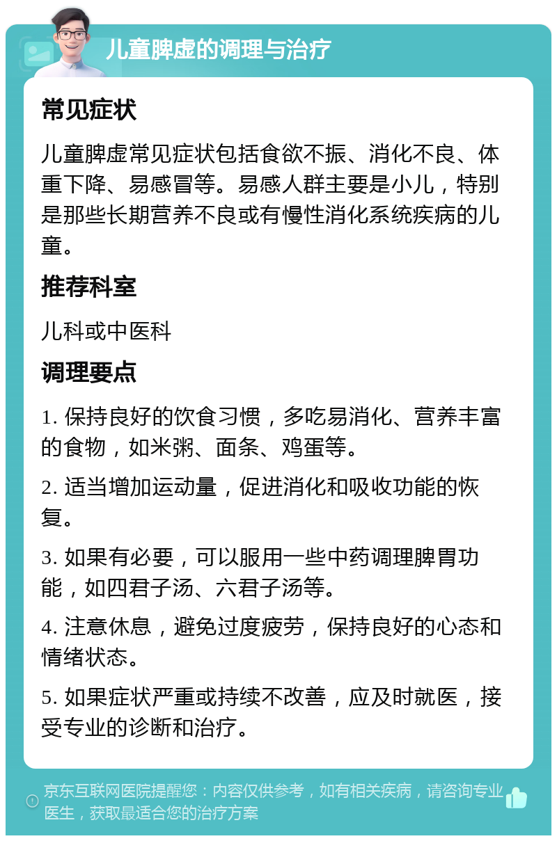 儿童脾虚的调理与治疗 常见症状 儿童脾虚常见症状包括食欲不振、消化不良、体重下降、易感冒等。易感人群主要是小儿，特别是那些长期营养不良或有慢性消化系统疾病的儿童。 推荐科室 儿科或中医科 调理要点 1. 保持良好的饮食习惯，多吃易消化、营养丰富的食物，如米粥、面条、鸡蛋等。 2. 适当增加运动量，促进消化和吸收功能的恢复。 3. 如果有必要，可以服用一些中药调理脾胃功能，如四君子汤、六君子汤等。 4. 注意休息，避免过度疲劳，保持良好的心态和情绪状态。 5. 如果症状严重或持续不改善，应及时就医，接受专业的诊断和治疗。