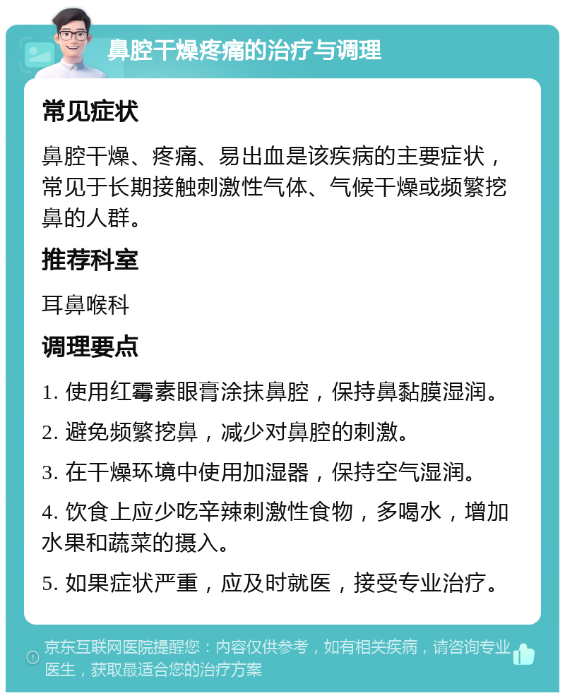 鼻腔干燥疼痛的治疗与调理 常见症状 鼻腔干燥、疼痛、易出血是该疾病的主要症状，常见于长期接触刺激性气体、气候干燥或频繁挖鼻的人群。 推荐科室 耳鼻喉科 调理要点 1. 使用红霉素眼膏涂抹鼻腔，保持鼻黏膜湿润。 2. 避免频繁挖鼻，减少对鼻腔的刺激。 3. 在干燥环境中使用加湿器，保持空气湿润。 4. 饮食上应少吃辛辣刺激性食物，多喝水，增加水果和蔬菜的摄入。 5. 如果症状严重，应及时就医，接受专业治疗。