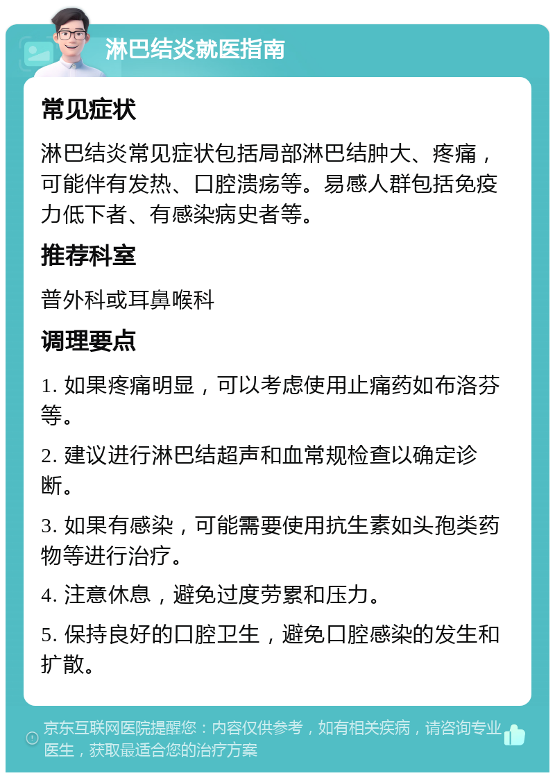 淋巴结炎就医指南 常见症状 淋巴结炎常见症状包括局部淋巴结肿大、疼痛，可能伴有发热、口腔溃疡等。易感人群包括免疫力低下者、有感染病史者等。 推荐科室 普外科或耳鼻喉科 调理要点 1. 如果疼痛明显，可以考虑使用止痛药如布洛芬等。 2. 建议进行淋巴结超声和血常规检查以确定诊断。 3. 如果有感染，可能需要使用抗生素如头孢类药物等进行治疗。 4. 注意休息，避免过度劳累和压力。 5. 保持良好的口腔卫生，避免口腔感染的发生和扩散。