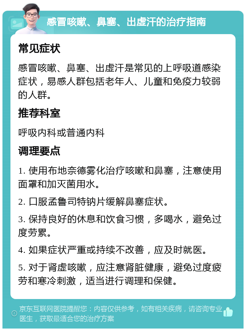 感冒咳嗽、鼻塞、出虚汗的治疗指南 常见症状 感冒咳嗽、鼻塞、出虚汗是常见的上呼吸道感染症状，易感人群包括老年人、儿童和免疫力较弱的人群。 推荐科室 呼吸内科或普通内科 调理要点 1. 使用布地奈德雾化治疗咳嗽和鼻塞，注意使用面罩和加灭菌用水。 2. 口服孟鲁司特钠片缓解鼻塞症状。 3. 保持良好的休息和饮食习惯，多喝水，避免过度劳累。 4. 如果症状严重或持续不改善，应及时就医。 5. 对于肾虚咳嗽，应注意肾脏健康，避免过度疲劳和寒冷刺激，适当进行调理和保健。