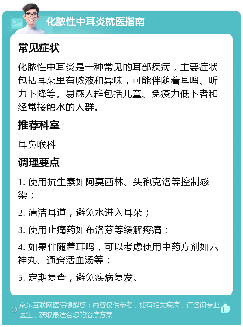 化脓性中耳炎就医指南 常见症状 化脓性中耳炎是一种常见的耳部疾病，主要症状包括耳朵里有脓液和异味，可能伴随着耳鸣、听力下降等。易感人群包括儿童、免疫力低下者和经常接触水的人群。 推荐科室 耳鼻喉科 调理要点 1. 使用抗生素如阿莫西林、头孢克洛等控制感染； 2. 清洁耳道，避免水进入耳朵； 3. 使用止痛药如布洛芬等缓解疼痛； 4. 如果伴随着耳鸣，可以考虑使用中药方剂如六神丸、通窍活血汤等； 5. 定期复查，避免疾病复发。