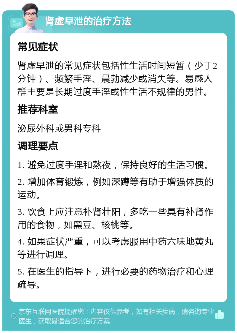 肾虚早泄的治疗方法 常见症状 肾虚早泄的常见症状包括性生活时间短暂（少于2分钟）、频繁手淫、晨勃减少或消失等。易感人群主要是长期过度手淫或性生活不规律的男性。 推荐科室 泌尿外科或男科专科 调理要点 1. 避免过度手淫和熬夜，保持良好的生活习惯。 2. 增加体育锻炼，例如深蹲等有助于增强体质的运动。 3. 饮食上应注意补肾壮阳，多吃一些具有补肾作用的食物，如黑豆、核桃等。 4. 如果症状严重，可以考虑服用中药六味地黄丸等进行调理。 5. 在医生的指导下，进行必要的药物治疗和心理疏导。