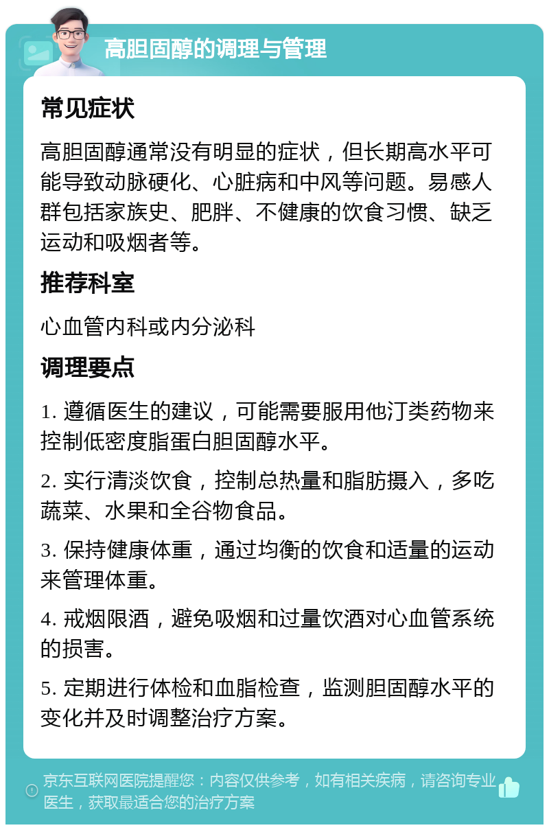 高胆固醇的调理与管理 常见症状 高胆固醇通常没有明显的症状，但长期高水平可能导致动脉硬化、心脏病和中风等问题。易感人群包括家族史、肥胖、不健康的饮食习惯、缺乏运动和吸烟者等。 推荐科室 心血管内科或内分泌科 调理要点 1. 遵循医生的建议，可能需要服用他汀类药物来控制低密度脂蛋白胆固醇水平。 2. 实行清淡饮食，控制总热量和脂肪摄入，多吃蔬菜、水果和全谷物食品。 3. 保持健康体重，通过均衡的饮食和适量的运动来管理体重。 4. 戒烟限酒，避免吸烟和过量饮酒对心血管系统的损害。 5. 定期进行体检和血脂检查，监测胆固醇水平的变化并及时调整治疗方案。