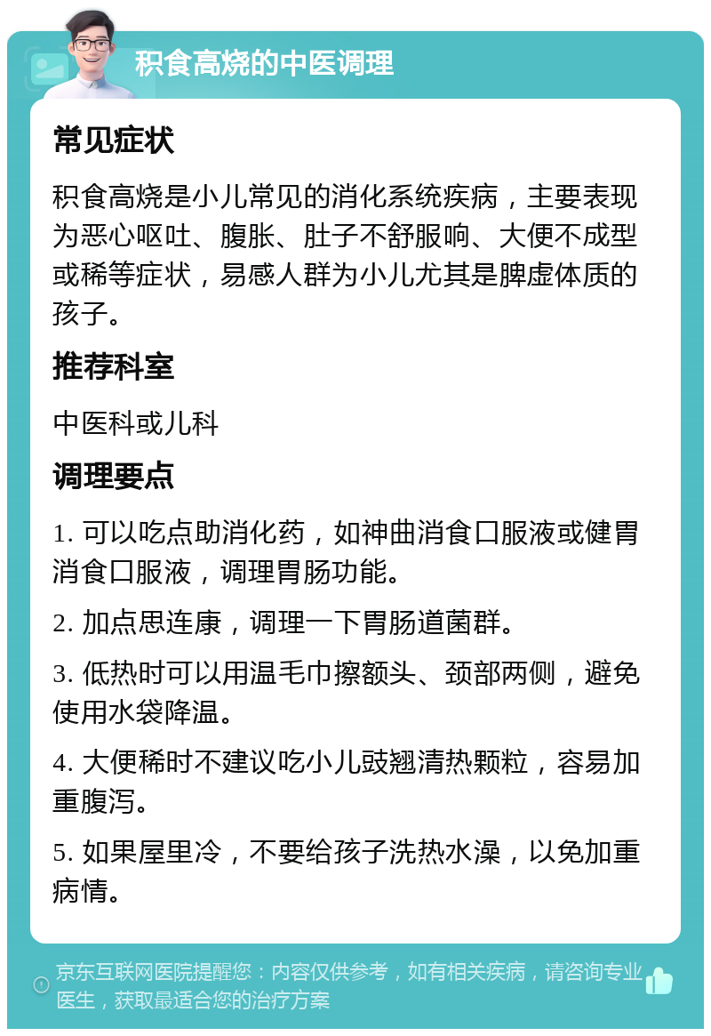 积食高烧的中医调理 常见症状 积食高烧是小儿常见的消化系统疾病，主要表现为恶心呕吐、腹胀、肚子不舒服响、大便不成型或稀等症状，易感人群为小儿尤其是脾虚体质的孩子。 推荐科室 中医科或儿科 调理要点 1. 可以吃点助消化药，如神曲消食口服液或健胃消食口服液，调理胃肠功能。 2. 加点思连康，调理一下胃肠道菌群。 3. 低热时可以用温毛巾擦额头、颈部两侧，避免使用水袋降温。 4. 大便稀时不建议吃小儿豉翘清热颗粒，容易加重腹泻。 5. 如果屋里冷，不要给孩子洗热水澡，以免加重病情。