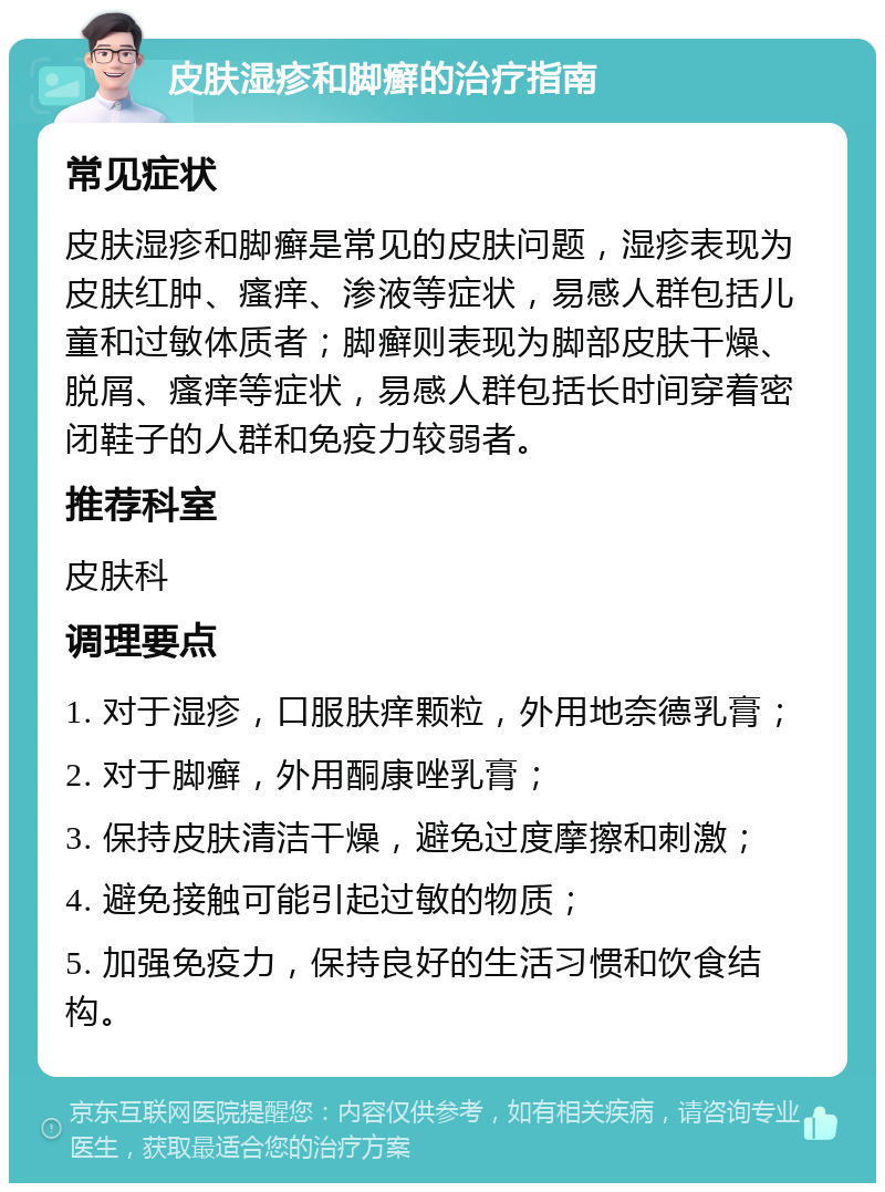 皮肤湿疹和脚癣的治疗指南 常见症状 皮肤湿疹和脚癣是常见的皮肤问题，湿疹表现为皮肤红肿、瘙痒、渗液等症状，易感人群包括儿童和过敏体质者；脚癣则表现为脚部皮肤干燥、脱屑、瘙痒等症状，易感人群包括长时间穿着密闭鞋子的人群和免疫力较弱者。 推荐科室 皮肤科 调理要点 1. 对于湿疹，口服肤痒颗粒，外用地奈德乳膏； 2. 对于脚癣，外用酮康唑乳膏； 3. 保持皮肤清洁干燥，避免过度摩擦和刺激； 4. 避免接触可能引起过敏的物质； 5. 加强免疫力，保持良好的生活习惯和饮食结构。