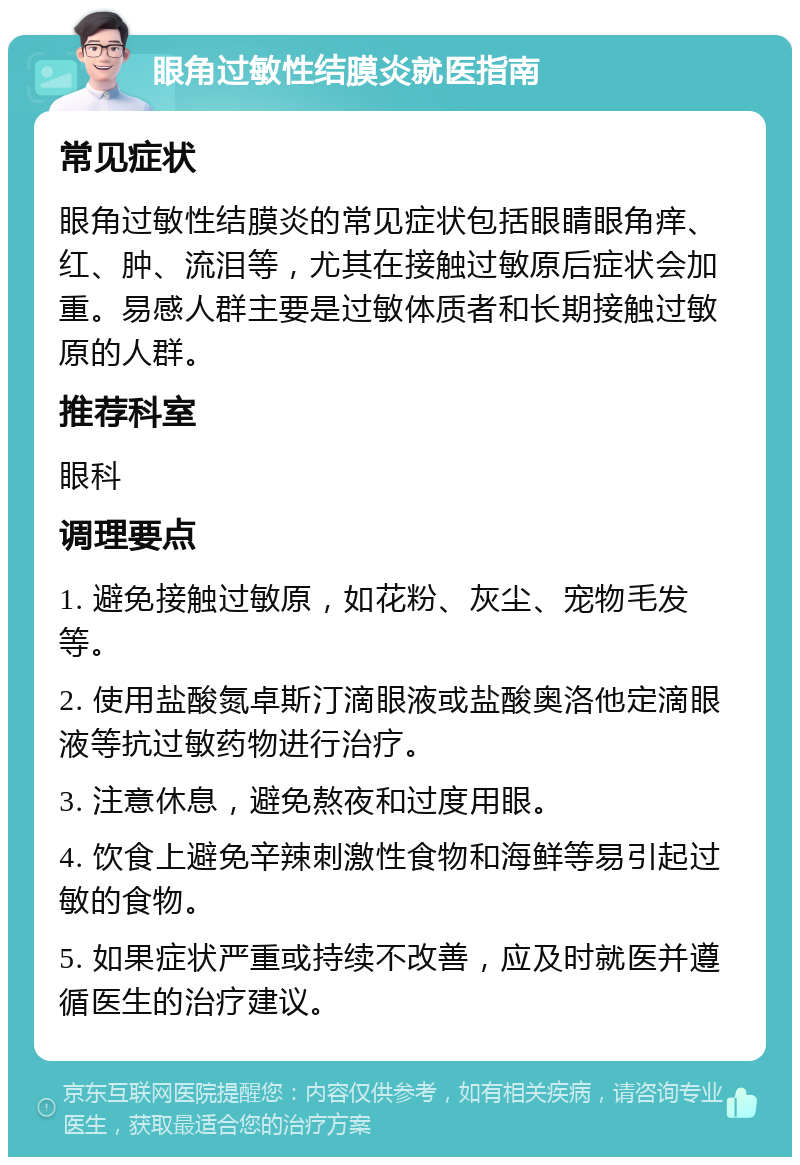 眼角过敏性结膜炎就医指南 常见症状 眼角过敏性结膜炎的常见症状包括眼睛眼角痒、红、肿、流泪等，尤其在接触过敏原后症状会加重。易感人群主要是过敏体质者和长期接触过敏原的人群。 推荐科室 眼科 调理要点 1. 避免接触过敏原，如花粉、灰尘、宠物毛发等。 2. 使用盐酸氮卓斯汀滴眼液或盐酸奥洛他定滴眼液等抗过敏药物进行治疗。 3. 注意休息，避免熬夜和过度用眼。 4. 饮食上避免辛辣刺激性食物和海鲜等易引起过敏的食物。 5. 如果症状严重或持续不改善，应及时就医并遵循医生的治疗建议。