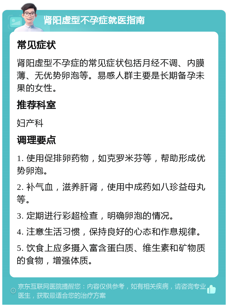 肾阳虚型不孕症就医指南 常见症状 肾阳虚型不孕症的常见症状包括月经不调、内膜薄、无优势卵泡等。易感人群主要是长期备孕未果的女性。 推荐科室 妇产科 调理要点 1. 使用促排卵药物，如克罗米芬等，帮助形成优势卵泡。 2. 补气血，滋养肝肾，使用中成药如八珍益母丸等。 3. 定期进行彩超检查，明确卵泡的情况。 4. 注意生活习惯，保持良好的心态和作息规律。 5. 饮食上应多摄入富含蛋白质、维生素和矿物质的食物，增强体质。