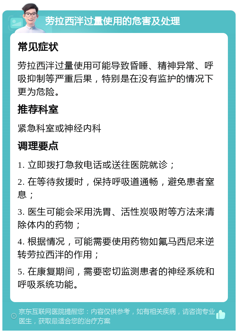 劳拉西泮过量使用的危害及处理 常见症状 劳拉西泮过量使用可能导致昏睡、精神异常、呼吸抑制等严重后果，特别是在没有监护的情况下更为危险。 推荐科室 紧急科室或神经内科 调理要点 1. 立即拨打急救电话或送往医院就诊； 2. 在等待救援时，保持呼吸道通畅，避免患者窒息； 3. 医生可能会采用洗胃、活性炭吸附等方法来清除体内的药物； 4. 根据情况，可能需要使用药物如氟马西尼来逆转劳拉西泮的作用； 5. 在康复期间，需要密切监测患者的神经系统和呼吸系统功能。