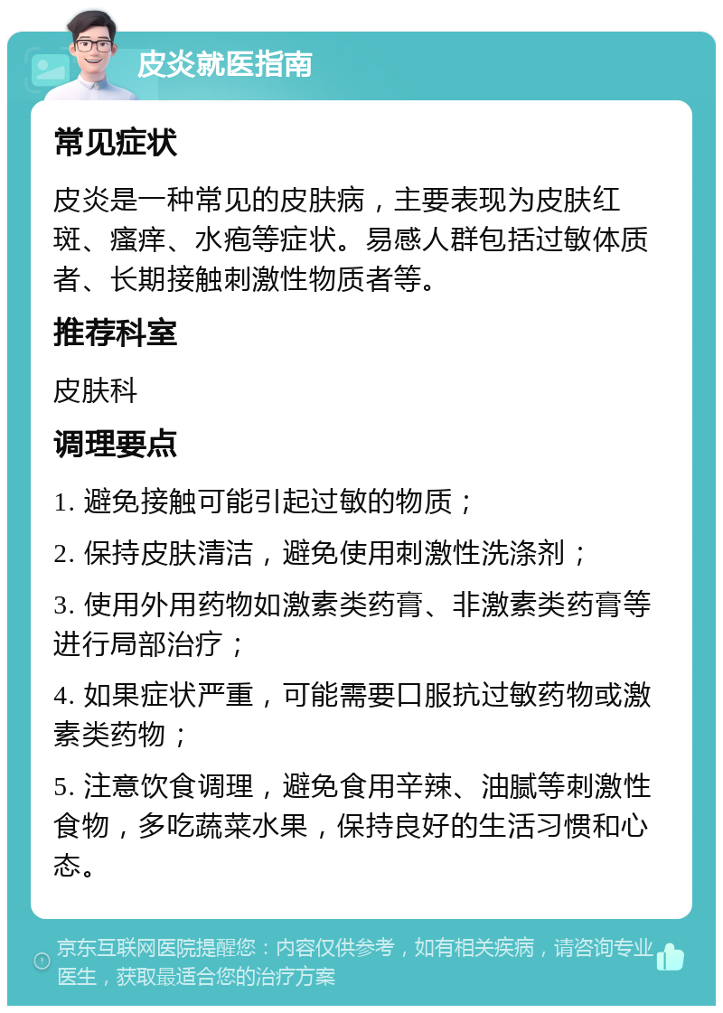 皮炎就医指南 常见症状 皮炎是一种常见的皮肤病，主要表现为皮肤红斑、瘙痒、水疱等症状。易感人群包括过敏体质者、长期接触刺激性物质者等。 推荐科室 皮肤科 调理要点 1. 避免接触可能引起过敏的物质； 2. 保持皮肤清洁，避免使用刺激性洗涤剂； 3. 使用外用药物如激素类药膏、非激素类药膏等进行局部治疗； 4. 如果症状严重，可能需要口服抗过敏药物或激素类药物； 5. 注意饮食调理，避免食用辛辣、油腻等刺激性食物，多吃蔬菜水果，保持良好的生活习惯和心态。