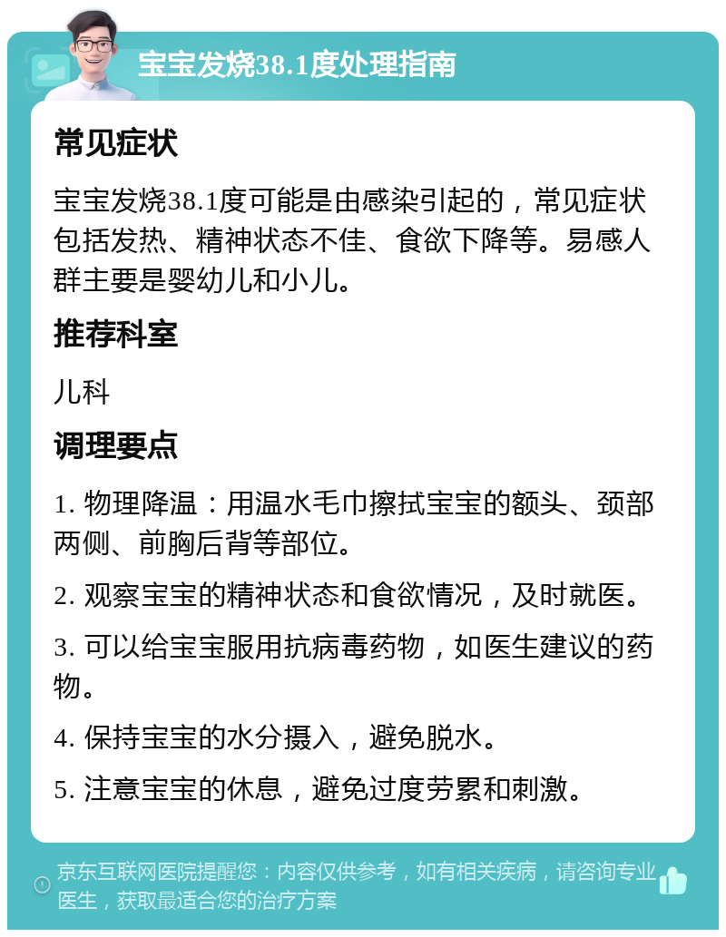 宝宝发烧38.1度处理指南 常见症状 宝宝发烧38.1度可能是由感染引起的，常见症状包括发热、精神状态不佳、食欲下降等。易感人群主要是婴幼儿和小儿。 推荐科室 儿科 调理要点 1. 物理降温：用温水毛巾擦拭宝宝的额头、颈部两侧、前胸后背等部位。 2. 观察宝宝的精神状态和食欲情况，及时就医。 3. 可以给宝宝服用抗病毒药物，如医生建议的药物。 4. 保持宝宝的水分摄入，避免脱水。 5. 注意宝宝的休息，避免过度劳累和刺激。