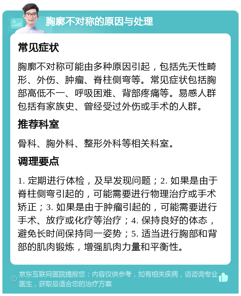 胸廓不对称的原因与处理 常见症状 胸廓不对称可能由多种原因引起，包括先天性畸形、外伤、肿瘤、脊柱侧弯等。常见症状包括胸部高低不一、呼吸困难、背部疼痛等。易感人群包括有家族史、曾经受过外伤或手术的人群。 推荐科室 骨科、胸外科、整形外科等相关科室。 调理要点 1. 定期进行体检，及早发现问题；2. 如果是由于脊柱侧弯引起的，可能需要进行物理治疗或手术矫正；3. 如果是由于肿瘤引起的，可能需要进行手术、放疗或化疗等治疗；4. 保持良好的体态，避免长时间保持同一姿势；5. 适当进行胸部和背部的肌肉锻炼，增强肌肉力量和平衡性。