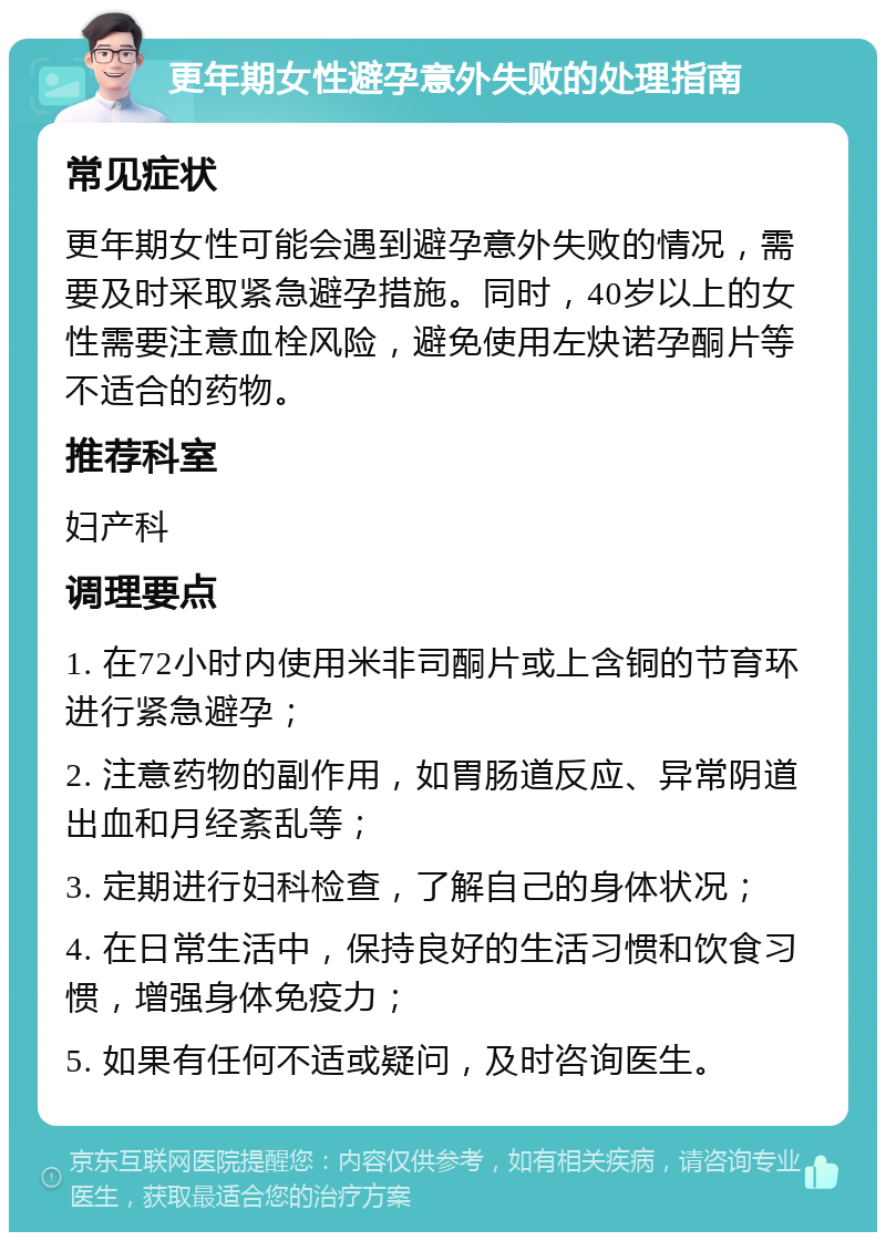 更年期女性避孕意外失败的处理指南 常见症状 更年期女性可能会遇到避孕意外失败的情况，需要及时采取紧急避孕措施。同时，40岁以上的女性需要注意血栓风险，避免使用左炔诺孕酮片等不适合的药物。 推荐科室 妇产科 调理要点 1. 在72小时内使用米非司酮片或上含铜的节育环进行紧急避孕； 2. 注意药物的副作用，如胃肠道反应、异常阴道出血和月经紊乱等； 3. 定期进行妇科检查，了解自己的身体状况； 4. 在日常生活中，保持良好的生活习惯和饮食习惯，增强身体免疫力； 5. 如果有任何不适或疑问，及时咨询医生。