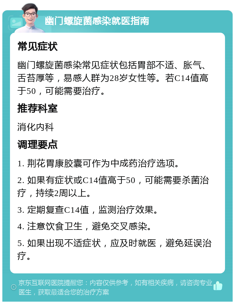 幽门螺旋菌感染就医指南 常见症状 幽门螺旋菌感染常见症状包括胃部不适、胀气、舌苔厚等，易感人群为28岁女性等。若C14值高于50，可能需要治疗。 推荐科室 消化内科 调理要点 1. 荆花胃康胶囊可作为中成药治疗选项。 2. 如果有症状或C14值高于50，可能需要杀菌治疗，持续2周以上。 3. 定期复查C14值，监测治疗效果。 4. 注意饮食卫生，避免交叉感染。 5. 如果出现不适症状，应及时就医，避免延误治疗。