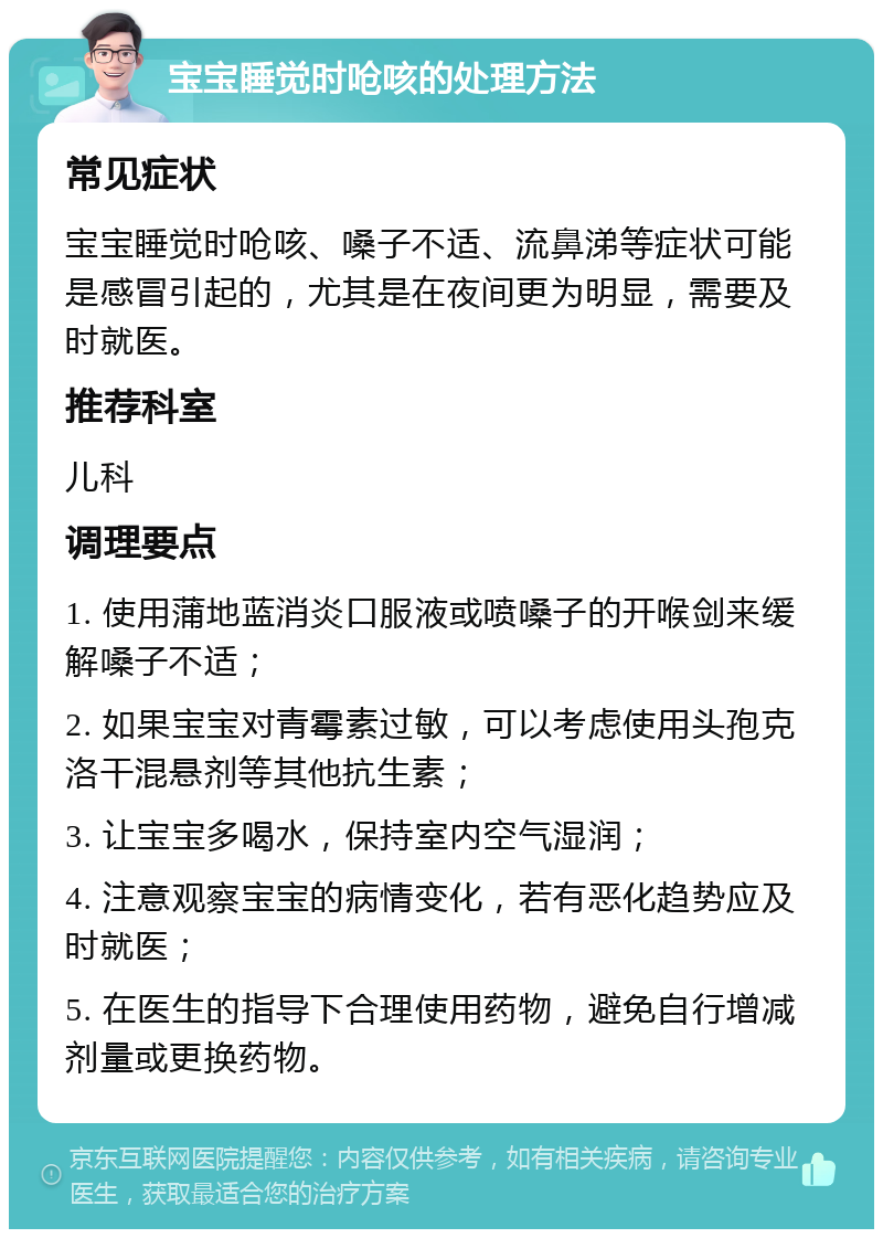 宝宝睡觉时呛咳的处理方法 常见症状 宝宝睡觉时呛咳、嗓子不适、流鼻涕等症状可能是感冒引起的，尤其是在夜间更为明显，需要及时就医。 推荐科室 儿科 调理要点 1. 使用蒲地蓝消炎口服液或喷嗓子的开喉剑来缓解嗓子不适； 2. 如果宝宝对青霉素过敏，可以考虑使用头孢克洛干混悬剂等其他抗生素； 3. 让宝宝多喝水，保持室内空气湿润； 4. 注意观察宝宝的病情变化，若有恶化趋势应及时就医； 5. 在医生的指导下合理使用药物，避免自行增减剂量或更换药物。