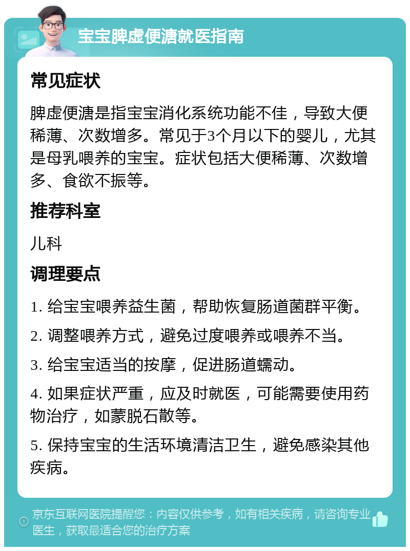 宝宝脾虚便溏就医指南 常见症状 脾虚便溏是指宝宝消化系统功能不佳，导致大便稀薄、次数增多。常见于3个月以下的婴儿，尤其是母乳喂养的宝宝。症状包括大便稀薄、次数增多、食欲不振等。 推荐科室 儿科 调理要点 1. 给宝宝喂养益生菌，帮助恢复肠道菌群平衡。 2. 调整喂养方式，避免过度喂养或喂养不当。 3. 给宝宝适当的按摩，促进肠道蠕动。 4. 如果症状严重，应及时就医，可能需要使用药物治疗，如蒙脱石散等。 5. 保持宝宝的生活环境清洁卫生，避免感染其他疾病。