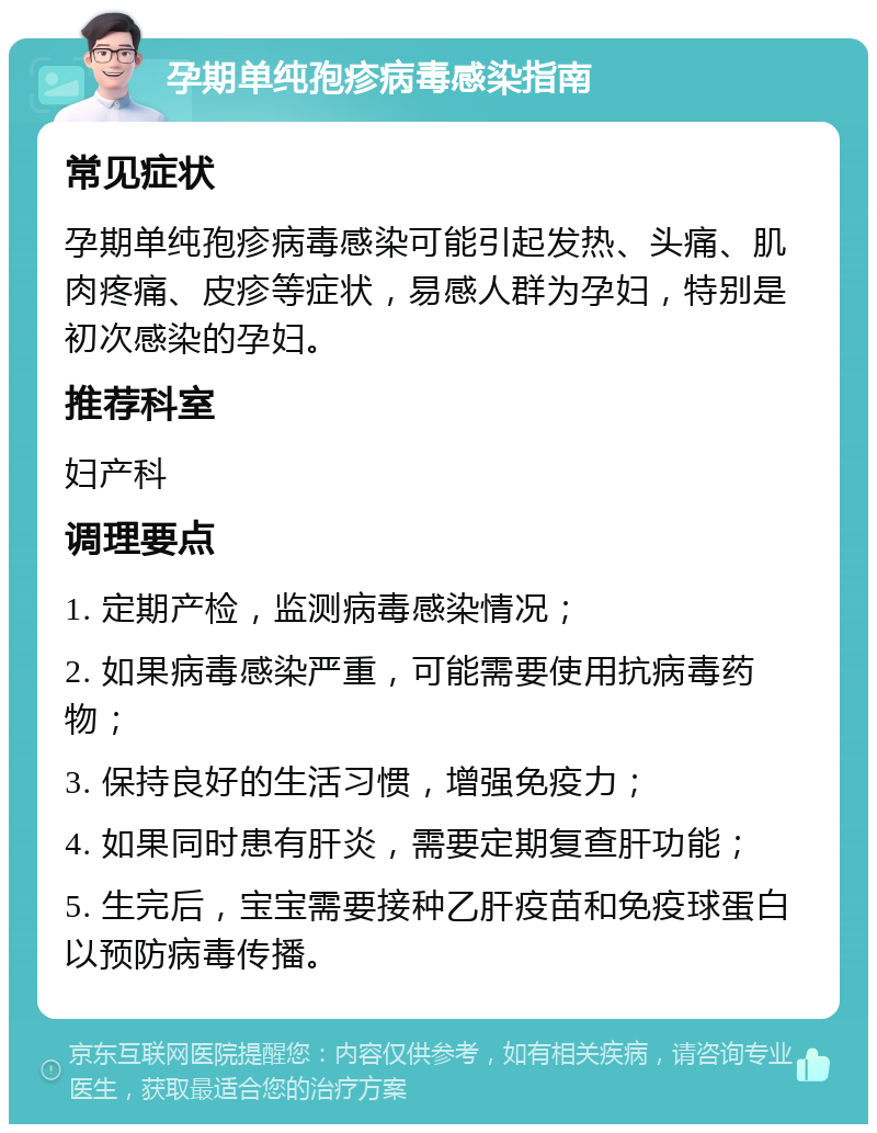 孕期单纯孢疹病毒感染指南 常见症状 孕期单纯孢疹病毒感染可能引起发热、头痛、肌肉疼痛、皮疹等症状，易感人群为孕妇，特别是初次感染的孕妇。 推荐科室 妇产科 调理要点 1. 定期产检，监测病毒感染情况； 2. 如果病毒感染严重，可能需要使用抗病毒药物； 3. 保持良好的生活习惯，增强免疫力； 4. 如果同时患有肝炎，需要定期复查肝功能； 5. 生完后，宝宝需要接种乙肝疫苗和免疫球蛋白以预防病毒传播。