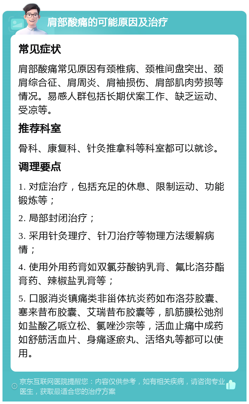 肩部酸痛的可能原因及治疗 常见症状 肩部酸痛常见原因有颈椎病、颈椎间盘突出、颈肩综合征、肩周炎、肩袖损伤、肩部肌肉劳损等情况。易感人群包括长期伏案工作、缺乏运动、受凉等。 推荐科室 骨科、康复科、针灸推拿科等科室都可以就诊。 调理要点 1. 对症治疗，包括充足的休息、限制运动、功能锻炼等； 2. 局部封闭治疗； 3. 采用针灸理疗、针刀治疗等物理方法缓解病情； 4. 使用外用药膏如双氯芬酸钠乳膏、氟比洛芬酯膏药、辣椒盐乳膏等； 5. 口服消炎镇痛类非甾体抗炎药如布洛芬胶囊、塞来昔布胶囊、艾瑞昔布胶囊等，肌筋膜松弛剂如盐酸乙哌立松、氯唑沙宗等，活血止痛中成药如舒筋活血片、身痛逐瘀丸、活络丸等都可以使用。