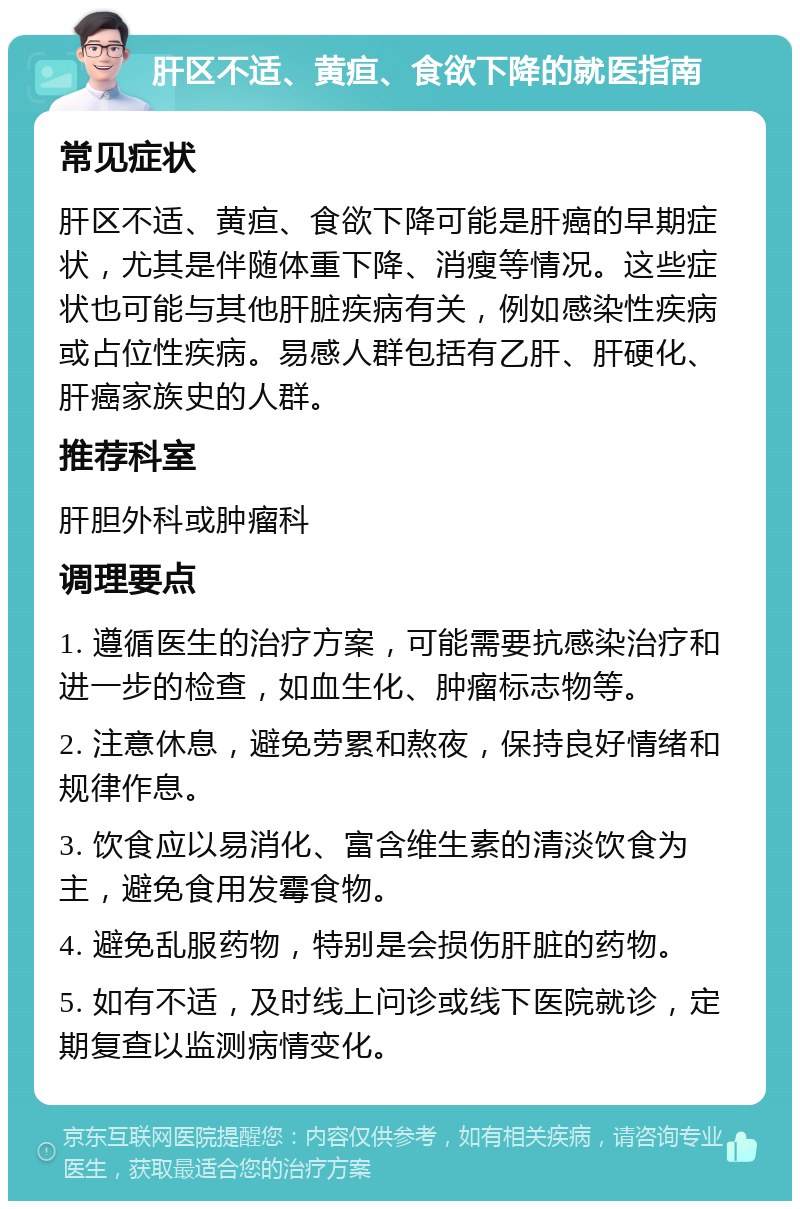 肝区不适、黄疸、食欲下降的就医指南 常见症状 肝区不适、黄疸、食欲下降可能是肝癌的早期症状，尤其是伴随体重下降、消瘦等情况。这些症状也可能与其他肝脏疾病有关，例如感染性疾病或占位性疾病。易感人群包括有乙肝、肝硬化、肝癌家族史的人群。 推荐科室 肝胆外科或肿瘤科 调理要点 1. 遵循医生的治疗方案，可能需要抗感染治疗和进一步的检查，如血生化、肿瘤标志物等。 2. 注意休息，避免劳累和熬夜，保持良好情绪和规律作息。 3. 饮食应以易消化、富含维生素的清淡饮食为主，避免食用发霉食物。 4. 避免乱服药物，特别是会损伤肝脏的药物。 5. 如有不适，及时线上问诊或线下医院就诊，定期复查以监测病情变化。