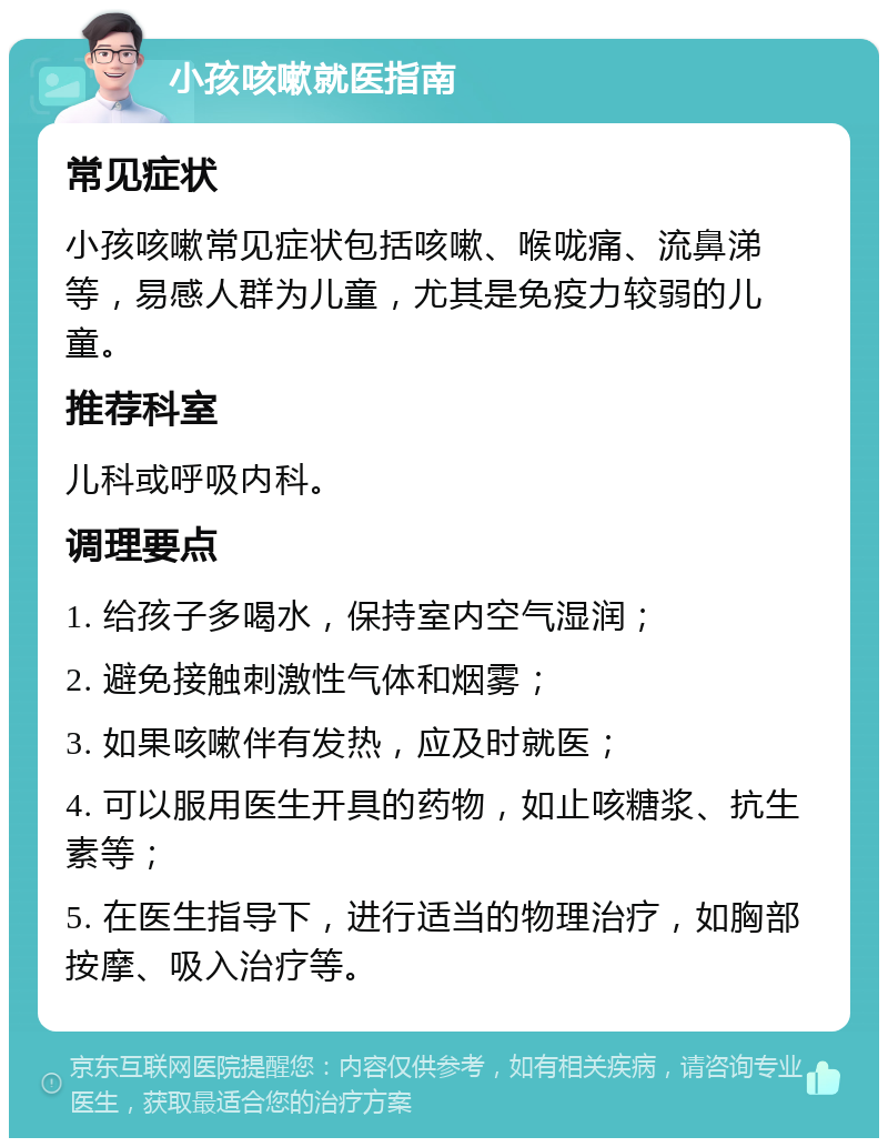 小孩咳嗽就医指南 常见症状 小孩咳嗽常见症状包括咳嗽、喉咙痛、流鼻涕等，易感人群为儿童，尤其是免疫力较弱的儿童。 推荐科室 儿科或呼吸内科。 调理要点 1. 给孩子多喝水，保持室内空气湿润； 2. 避免接触刺激性气体和烟雾； 3. 如果咳嗽伴有发热，应及时就医； 4. 可以服用医生开具的药物，如止咳糖浆、抗生素等； 5. 在医生指导下，进行适当的物理治疗，如胸部按摩、吸入治疗等。