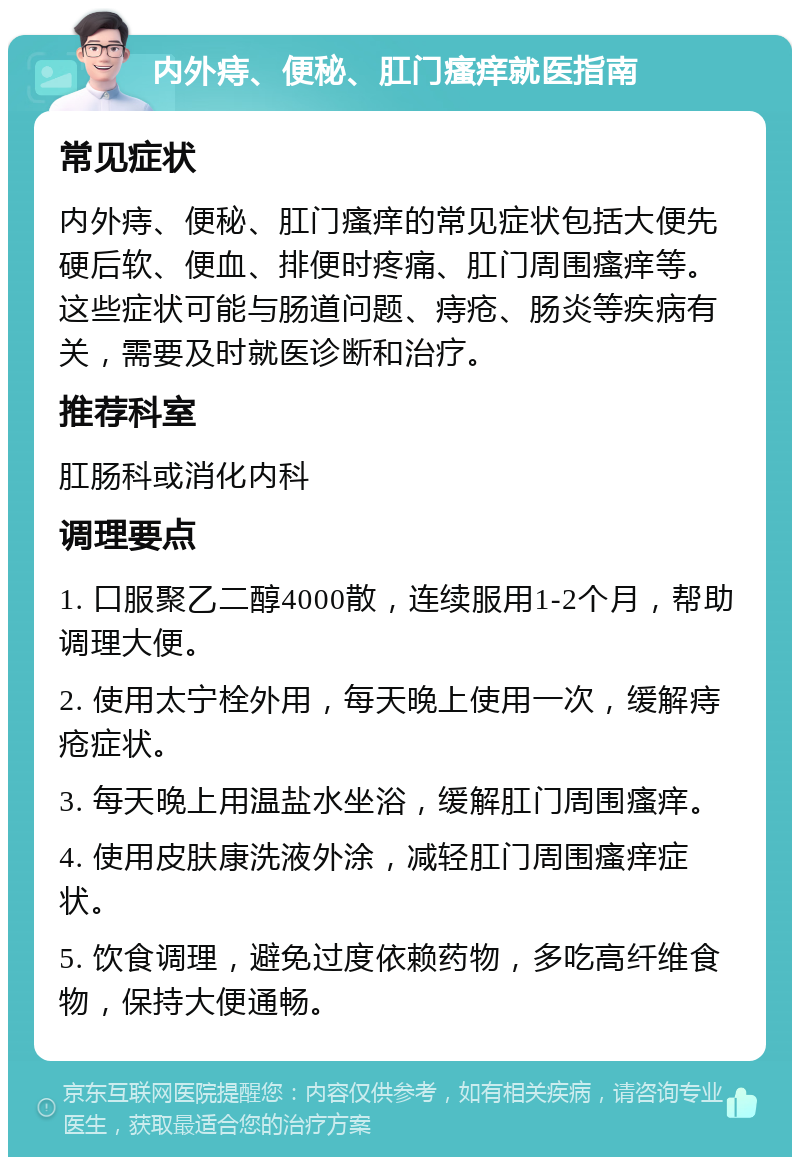 内外痔、便秘、肛门瘙痒就医指南 常见症状 内外痔、便秘、肛门瘙痒的常见症状包括大便先硬后软、便血、排便时疼痛、肛门周围瘙痒等。这些症状可能与肠道问题、痔疮、肠炎等疾病有关，需要及时就医诊断和治疗。 推荐科室 肛肠科或消化内科 调理要点 1. 口服聚乙二醇4000散，连续服用1-2个月，帮助调理大便。 2. 使用太宁栓外用，每天晚上使用一次，缓解痔疮症状。 3. 每天晚上用温盐水坐浴，缓解肛门周围瘙痒。 4. 使用皮肤康洗液外涂，减轻肛门周围瘙痒症状。 5. 饮食调理，避免过度依赖药物，多吃高纤维食物，保持大便通畅。