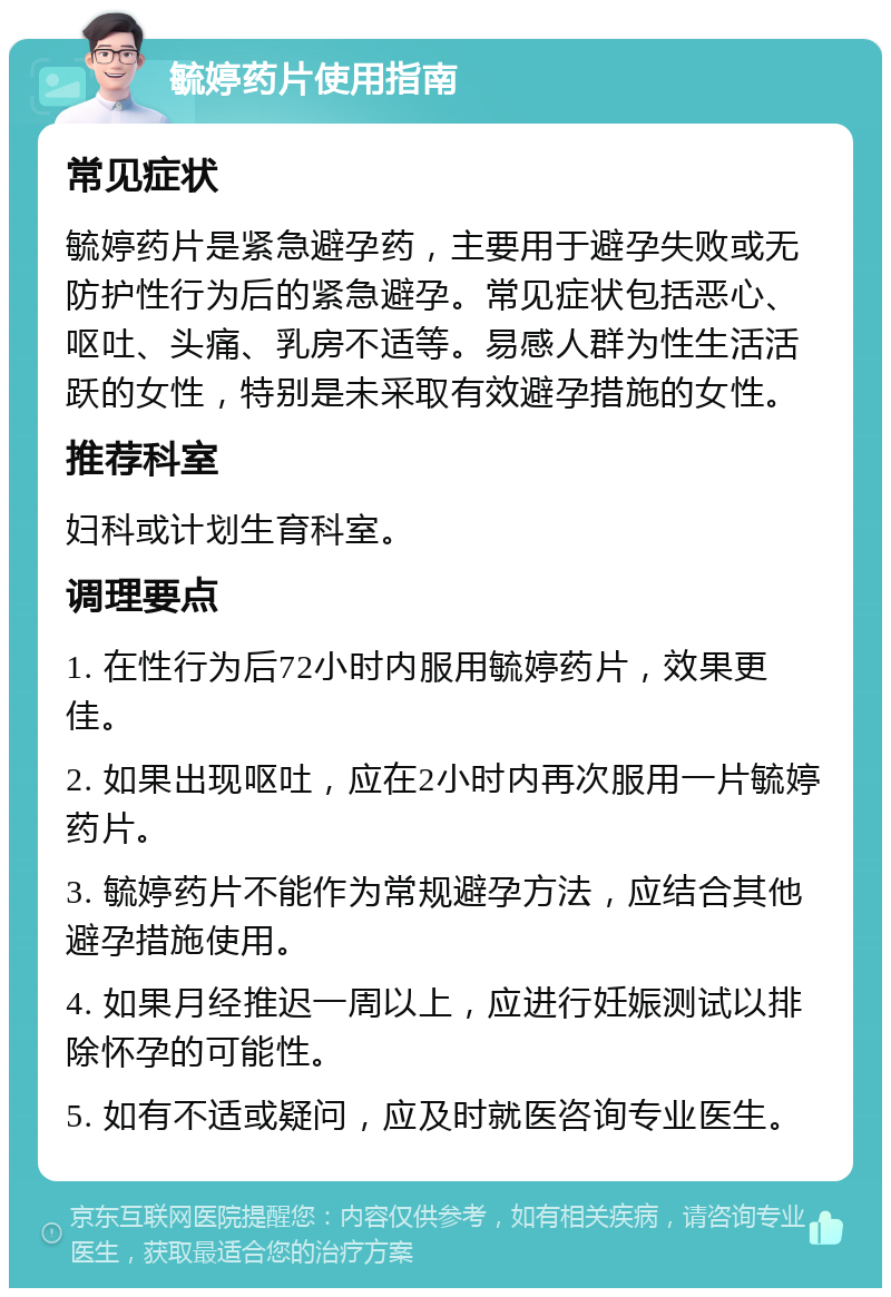 毓婷药片使用指南 常见症状 毓婷药片是紧急避孕药，主要用于避孕失败或无防护性行为后的紧急避孕。常见症状包括恶心、呕吐、头痛、乳房不适等。易感人群为性生活活跃的女性，特别是未采取有效避孕措施的女性。 推荐科室 妇科或计划生育科室。 调理要点 1. 在性行为后72小时内服用毓婷药片，效果更佳。 2. 如果出现呕吐，应在2小时内再次服用一片毓婷药片。 3. 毓婷药片不能作为常规避孕方法，应结合其他避孕措施使用。 4. 如果月经推迟一周以上，应进行妊娠测试以排除怀孕的可能性。 5. 如有不适或疑问，应及时就医咨询专业医生。