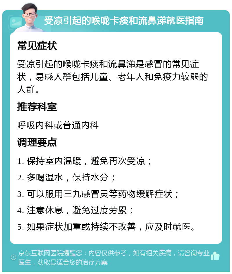 受凉引起的喉咙卡痰和流鼻涕就医指南 常见症状 受凉引起的喉咙卡痰和流鼻涕是感冒的常见症状，易感人群包括儿童、老年人和免疫力较弱的人群。 推荐科室 呼吸内科或普通内科 调理要点 1. 保持室内温暖，避免再次受凉； 2. 多喝温水，保持水分； 3. 可以服用三九感冒灵等药物缓解症状； 4. 注意休息，避免过度劳累； 5. 如果症状加重或持续不改善，应及时就医。