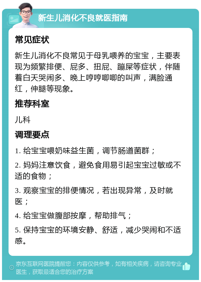 新生儿消化不良就医指南 常见症状 新生儿消化不良常见于母乳喂养的宝宝，主要表现为频繁排便、屁多、扭屁、蹦屎等症状，伴随着白天哭闹多、晚上哼哼唧唧的叫声，满脸通红，伸腿等现象。 推荐科室 儿科 调理要点 1. 给宝宝喂奶味益生菌，调节肠道菌群； 2. 妈妈注意饮食，避免食用易引起宝宝过敏或不适的食物； 3. 观察宝宝的排便情况，若出现异常，及时就医； 4. 给宝宝做腹部按摩，帮助排气； 5. 保持宝宝的环境安静、舒适，减少哭闹和不适感。