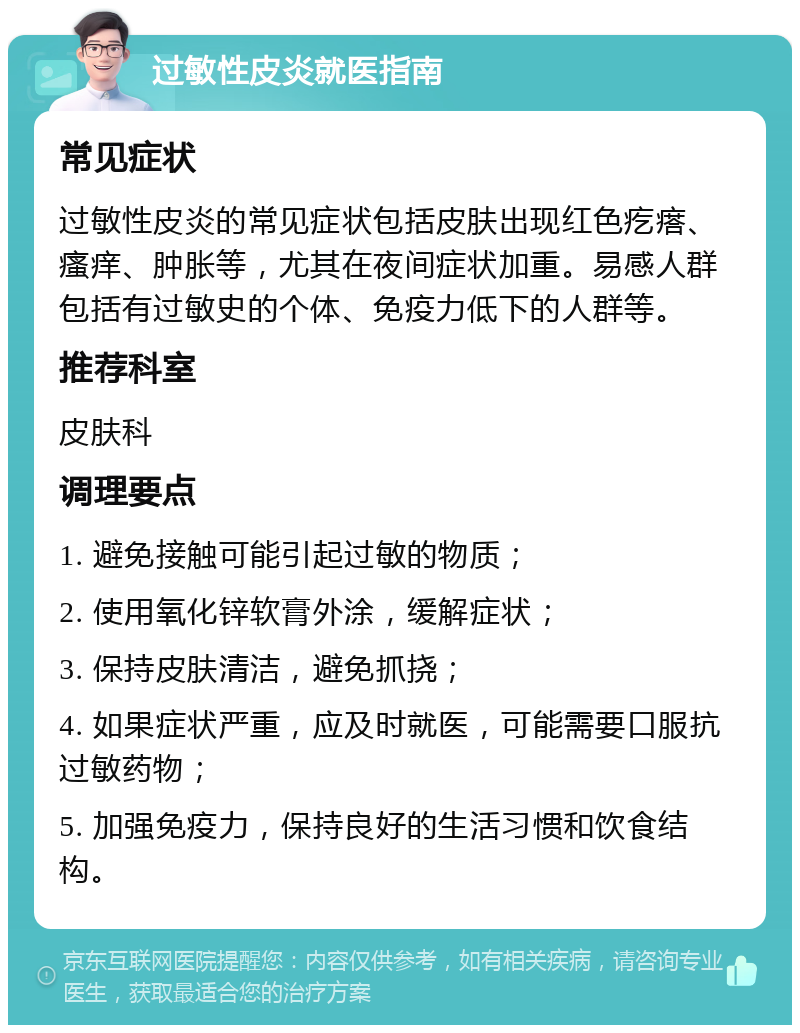 过敏性皮炎就医指南 常见症状 过敏性皮炎的常见症状包括皮肤出现红色疙瘩、瘙痒、肿胀等，尤其在夜间症状加重。易感人群包括有过敏史的个体、免疫力低下的人群等。 推荐科室 皮肤科 调理要点 1. 避免接触可能引起过敏的物质； 2. 使用氧化锌软膏外涂，缓解症状； 3. 保持皮肤清洁，避免抓挠； 4. 如果症状严重，应及时就医，可能需要口服抗过敏药物； 5. 加强免疫力，保持良好的生活习惯和饮食结构。