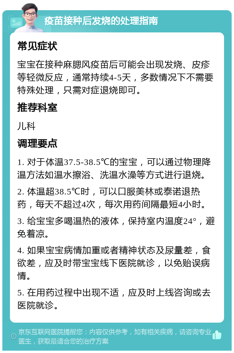 疫苗接种后发烧的处理指南 常见症状 宝宝在接种麻腮风疫苗后可能会出现发烧、皮疹等轻微反应，通常持续4-5天，多数情况下不需要特殊处理，只需对症退烧即可。 推荐科室 儿科 调理要点 1. 对于体温37.5-38.5℃的宝宝，可以通过物理降温方法如温水擦浴、洗温水澡等方式进行退烧。 2. 体温超38.5℃时，可以口服美林或泰诺退热药，每天不超过4次，每次用药间隔最短4小时。 3. 给宝宝多喝温热的液体，保持室内温度24°，避免着凉。 4. 如果宝宝病情加重或者精神状态及尿量差，食欲差，应及时带宝宝线下医院就诊，以免贻误病情。 5. 在用药过程中出现不适，应及时上线咨询或去医院就诊。