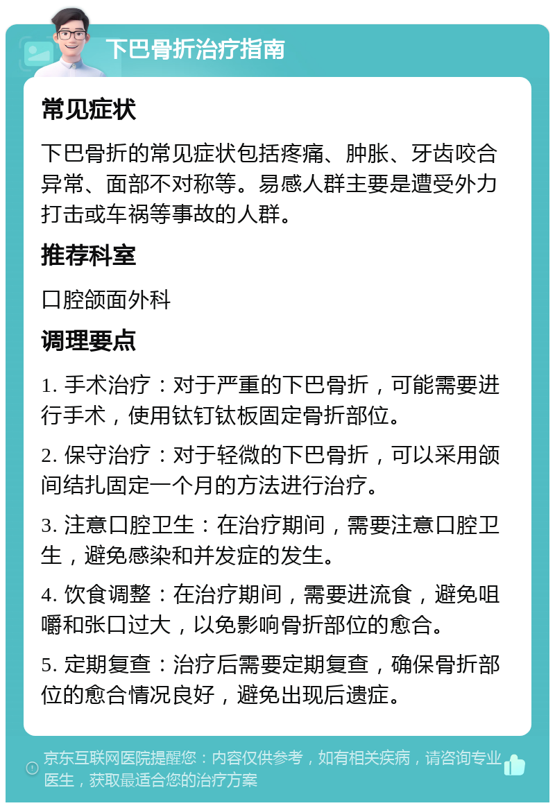 下巴骨折治疗指南 常见症状 下巴骨折的常见症状包括疼痛、肿胀、牙齿咬合异常、面部不对称等。易感人群主要是遭受外力打击或车祸等事故的人群。 推荐科室 口腔颌面外科 调理要点 1. 手术治疗：对于严重的下巴骨折，可能需要进行手术，使用钛钉钛板固定骨折部位。 2. 保守治疗：对于轻微的下巴骨折，可以采用颌间结扎固定一个月的方法进行治疗。 3. 注意口腔卫生：在治疗期间，需要注意口腔卫生，避免感染和并发症的发生。 4. 饮食调整：在治疗期间，需要进流食，避免咀嚼和张口过大，以免影响骨折部位的愈合。 5. 定期复查：治疗后需要定期复查，确保骨折部位的愈合情况良好，避免出现后遗症。