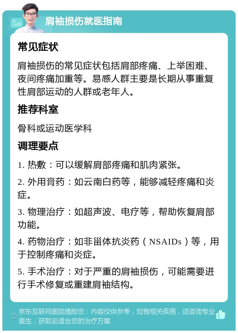 肩袖损伤就医指南 常见症状 肩袖损伤的常见症状包括肩部疼痛、上举困难、夜间疼痛加重等。易感人群主要是长期从事重复性肩部运动的人群或老年人。 推荐科室 骨科或运动医学科 调理要点 1. 热敷：可以缓解肩部疼痛和肌肉紧张。 2. 外用膏药：如云南白药等，能够减轻疼痛和炎症。 3. 物理治疗：如超声波、电疗等，帮助恢复肩部功能。 4. 药物治疗：如非甾体抗炎药（NSAIDs）等，用于控制疼痛和炎症。 5. 手术治疗：对于严重的肩袖损伤，可能需要进行手术修复或重建肩袖结构。