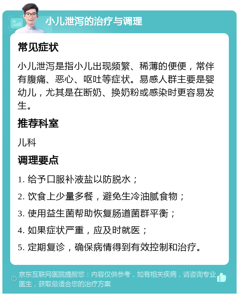 小儿泄泻的治疗与调理 常见症状 小儿泄泻是指小儿出现频繁、稀薄的便便，常伴有腹痛、恶心、呕吐等症状。易感人群主要是婴幼儿，尤其是在断奶、换奶粉或感染时更容易发生。 推荐科室 儿科 调理要点 1. 给予口服补液盐以防脱水； 2. 饮食上少量多餐，避免生冷油腻食物； 3. 使用益生菌帮助恢复肠道菌群平衡； 4. 如果症状严重，应及时就医； 5. 定期复诊，确保病情得到有效控制和治疗。