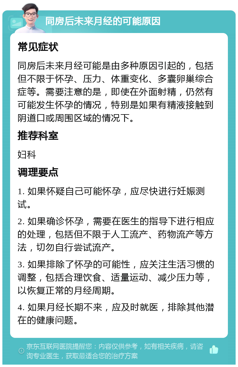 同房后未来月经的可能原因 常见症状 同房后未来月经可能是由多种原因引起的，包括但不限于怀孕、压力、体重变化、多囊卵巢综合症等。需要注意的是，即使在外面射精，仍然有可能发生怀孕的情况，特别是如果有精液接触到阴道口或周围区域的情况下。 推荐科室 妇科 调理要点 1. 如果怀疑自己可能怀孕，应尽快进行妊娠测试。 2. 如果确诊怀孕，需要在医生的指导下进行相应的处理，包括但不限于人工流产、药物流产等方法，切勿自行尝试流产。 3. 如果排除了怀孕的可能性，应关注生活习惯的调整，包括合理饮食、适量运动、减少压力等，以恢复正常的月经周期。 4. 如果月经长期不来，应及时就医，排除其他潜在的健康问题。