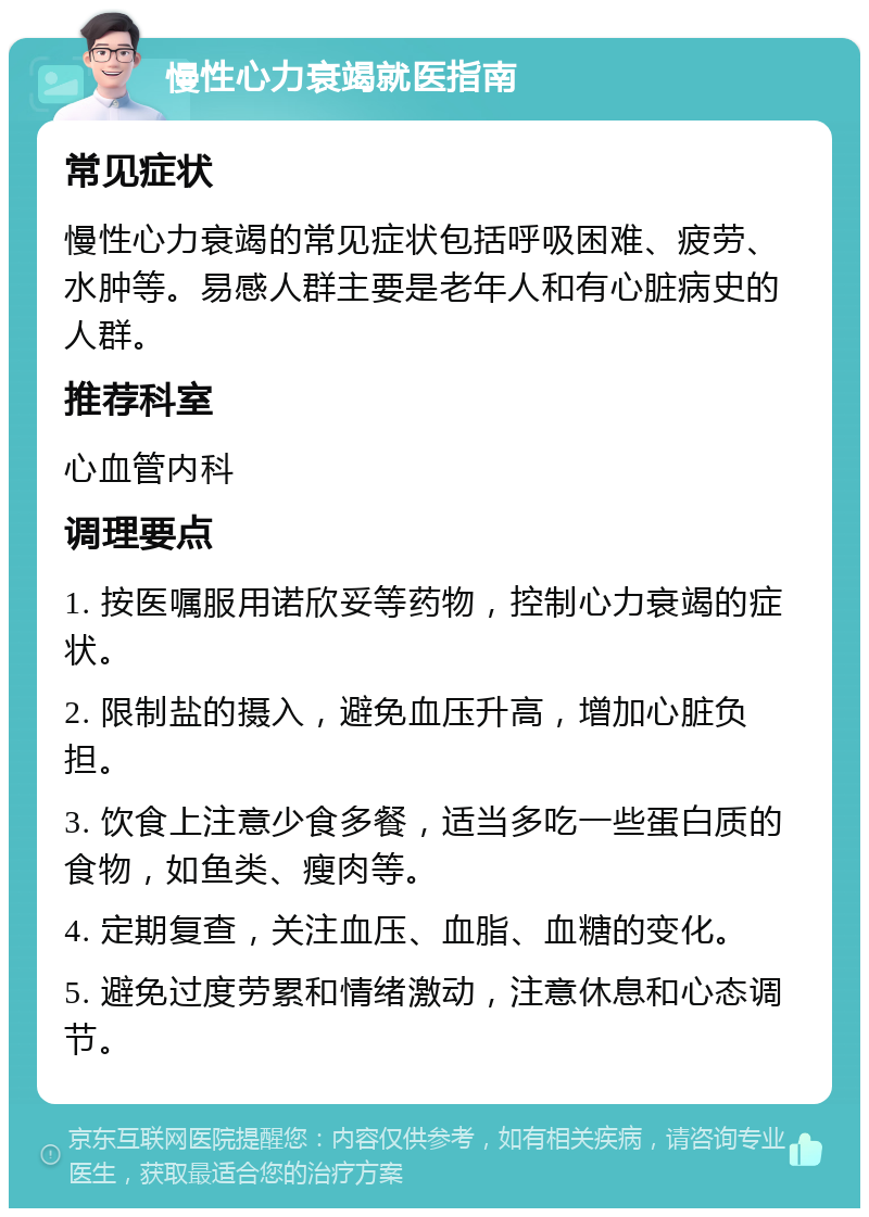 慢性心力衰竭就医指南 常见症状 慢性心力衰竭的常见症状包括呼吸困难、疲劳、水肿等。易感人群主要是老年人和有心脏病史的人群。 推荐科室 心血管内科 调理要点 1. 按医嘱服用诺欣妥等药物，控制心力衰竭的症状。 2. 限制盐的摄入，避免血压升高，增加心脏负担。 3. 饮食上注意少食多餐，适当多吃一些蛋白质的食物，如鱼类、瘦肉等。 4. 定期复查，关注血压、血脂、血糖的变化。 5. 避免过度劳累和情绪激动，注意休息和心态调节。