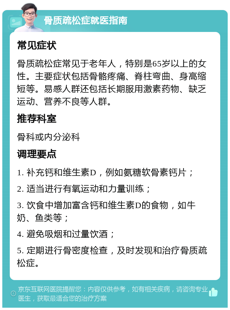 骨质疏松症就医指南 常见症状 骨质疏松症常见于老年人，特别是65岁以上的女性。主要症状包括骨骼疼痛、脊柱弯曲、身高缩短等。易感人群还包括长期服用激素药物、缺乏运动、营养不良等人群。 推荐科室 骨科或内分泌科 调理要点 1. 补充钙和维生素D，例如氨糖软骨素钙片； 2. 适当进行有氧运动和力量训练； 3. 饮食中增加富含钙和维生素D的食物，如牛奶、鱼类等； 4. 避免吸烟和过量饮酒； 5. 定期进行骨密度检查，及时发现和治疗骨质疏松症。