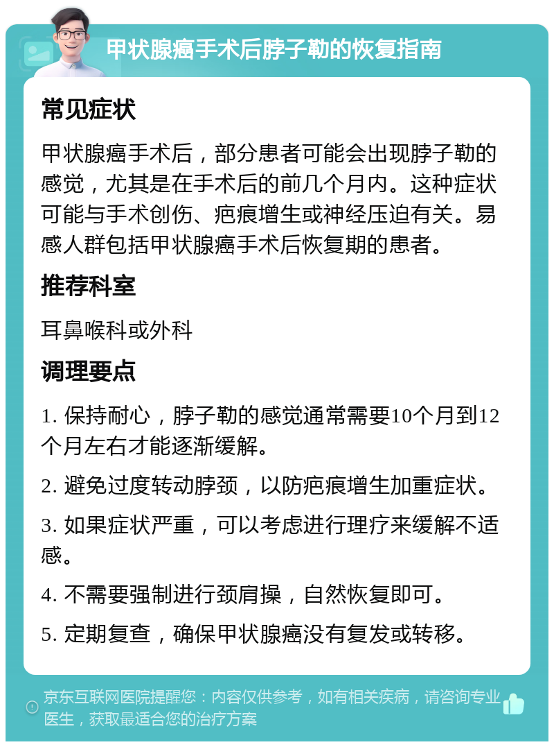 甲状腺癌手术后脖子勒的恢复指南 常见症状 甲状腺癌手术后，部分患者可能会出现脖子勒的感觉，尤其是在手术后的前几个月内。这种症状可能与手术创伤、疤痕增生或神经压迫有关。易感人群包括甲状腺癌手术后恢复期的患者。 推荐科室 耳鼻喉科或外科 调理要点 1. 保持耐心，脖子勒的感觉通常需要10个月到12个月左右才能逐渐缓解。 2. 避免过度转动脖颈，以防疤痕增生加重症状。 3. 如果症状严重，可以考虑进行理疗来缓解不适感。 4. 不需要强制进行颈肩操，自然恢复即可。 5. 定期复查，确保甲状腺癌没有复发或转移。