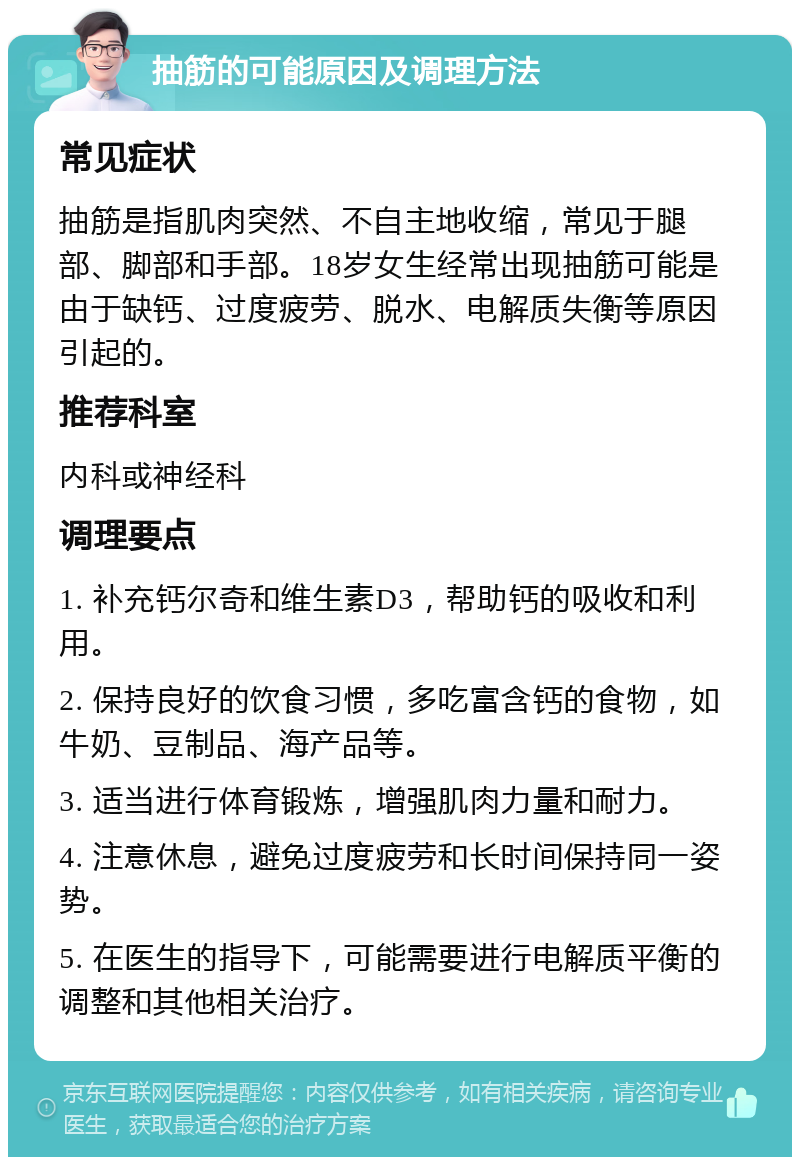 抽筋的可能原因及调理方法 常见症状 抽筋是指肌肉突然、不自主地收缩，常见于腿部、脚部和手部。18岁女生经常出现抽筋可能是由于缺钙、过度疲劳、脱水、电解质失衡等原因引起的。 推荐科室 内科或神经科 调理要点 1. 补充钙尔奇和维生素D3，帮助钙的吸收和利用。 2. 保持良好的饮食习惯，多吃富含钙的食物，如牛奶、豆制品、海产品等。 3. 适当进行体育锻炼，增强肌肉力量和耐力。 4. 注意休息，避免过度疲劳和长时间保持同一姿势。 5. 在医生的指导下，可能需要进行电解质平衡的调整和其他相关治疗。