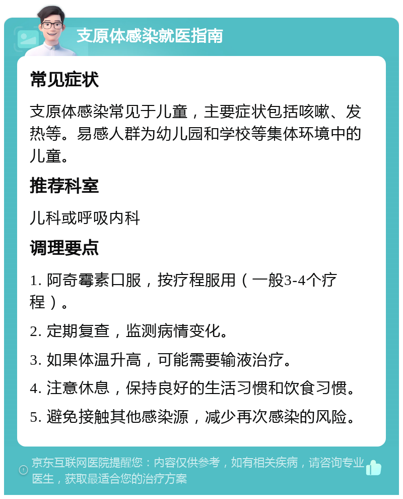 支原体感染就医指南 常见症状 支原体感染常见于儿童，主要症状包括咳嗽、发热等。易感人群为幼儿园和学校等集体环境中的儿童。 推荐科室 儿科或呼吸内科 调理要点 1. 阿奇霉素口服，按疗程服用（一般3-4个疗程）。 2. 定期复查，监测病情变化。 3. 如果体温升高，可能需要输液治疗。 4. 注意休息，保持良好的生活习惯和饮食习惯。 5. 避免接触其他感染源，减少再次感染的风险。