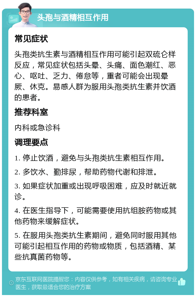 头孢与酒精相互作用 常见症状 头孢类抗生素与酒精相互作用可能引起双硫仑样反应，常见症状包括头晕、头痛、面色潮红、恶心、呕吐、乏力、倦怠等，重者可能会出现晕厥、休克。易感人群为服用头孢类抗生素并饮酒的患者。 推荐科室 内科或急诊科 调理要点 1. 停止饮酒，避免与头孢类抗生素相互作用。 2. 多饮水、勤排尿，帮助药物代谢和排泄。 3. 如果症状加重或出现呼吸困难，应及时就近就诊。 4. 在医生指导下，可能需要使用抗组胺药物或其他药物来缓解症状。 5. 在服用头孢类抗生素期间，避免同时服用其他可能引起相互作用的药物或物质，包括酒精、某些抗真菌药物等。