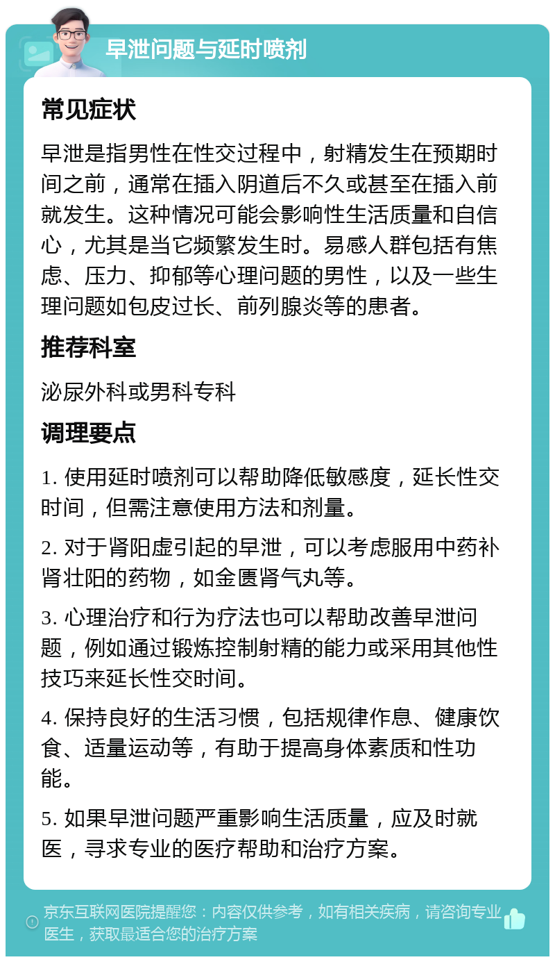 早泄问题与延时喷剂 常见症状 早泄是指男性在性交过程中，射精发生在预期时间之前，通常在插入阴道后不久或甚至在插入前就发生。这种情况可能会影响性生活质量和自信心，尤其是当它频繁发生时。易感人群包括有焦虑、压力、抑郁等心理问题的男性，以及一些生理问题如包皮过长、前列腺炎等的患者。 推荐科室 泌尿外科或男科专科 调理要点 1. 使用延时喷剂可以帮助降低敏感度，延长性交时间，但需注意使用方法和剂量。 2. 对于肾阳虚引起的早泄，可以考虑服用中药补肾壮阳的药物，如金匮肾气丸等。 3. 心理治疗和行为疗法也可以帮助改善早泄问题，例如通过锻炼控制射精的能力或采用其他性技巧来延长性交时间。 4. 保持良好的生活习惯，包括规律作息、健康饮食、适量运动等，有助于提高身体素质和性功能。 5. 如果早泄问题严重影响生活质量，应及时就医，寻求专业的医疗帮助和治疗方案。