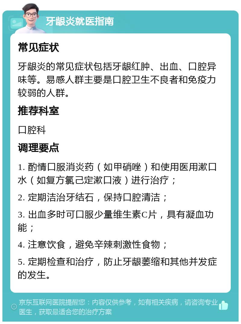 牙龈炎就医指南 常见症状 牙龈炎的常见症状包括牙龈红肿、出血、口腔异味等。易感人群主要是口腔卫生不良者和免疫力较弱的人群。 推荐科室 口腔科 调理要点 1. 酌情口服消炎药（如甲硝唑）和使用医用漱口水（如复方氯己定漱口液）进行治疗； 2. 定期洁治牙结石，保持口腔清洁； 3. 出血多时可口服少量维生素C片，具有凝血功能； 4. 注意饮食，避免辛辣刺激性食物； 5. 定期检查和治疗，防止牙龈萎缩和其他并发症的发生。