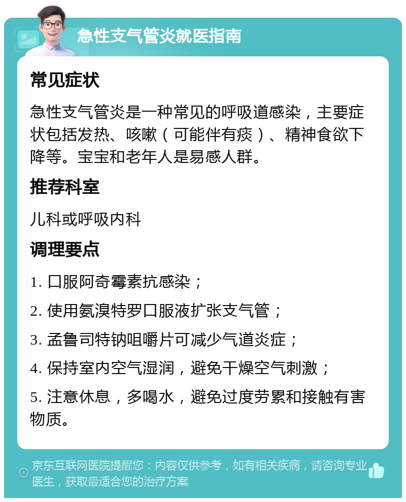 急性支气管炎就医指南 常见症状 急性支气管炎是一种常见的呼吸道感染，主要症状包括发热、咳嗽（可能伴有痰）、精神食欲下降等。宝宝和老年人是易感人群。 推荐科室 儿科或呼吸内科 调理要点 1. 口服阿奇霉素抗感染； 2. 使用氨溴特罗口服液扩张支气管； 3. 孟鲁司特钠咀嚼片可减少气道炎症； 4. 保持室内空气湿润，避免干燥空气刺激； 5. 注意休息，多喝水，避免过度劳累和接触有害物质。