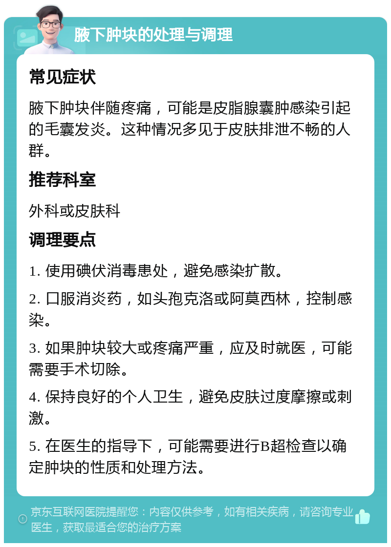 腋下肿块的处理与调理 常见症状 腋下肿块伴随疼痛，可能是皮脂腺囊肿感染引起的毛囊发炎。这种情况多见于皮肤排泄不畅的人群。 推荐科室 外科或皮肤科 调理要点 1. 使用碘伏消毒患处，避免感染扩散。 2. 口服消炎药，如头孢克洛或阿莫西林，控制感染。 3. 如果肿块较大或疼痛严重，应及时就医，可能需要手术切除。 4. 保持良好的个人卫生，避免皮肤过度摩擦或刺激。 5. 在医生的指导下，可能需要进行B超检查以确定肿块的性质和处理方法。