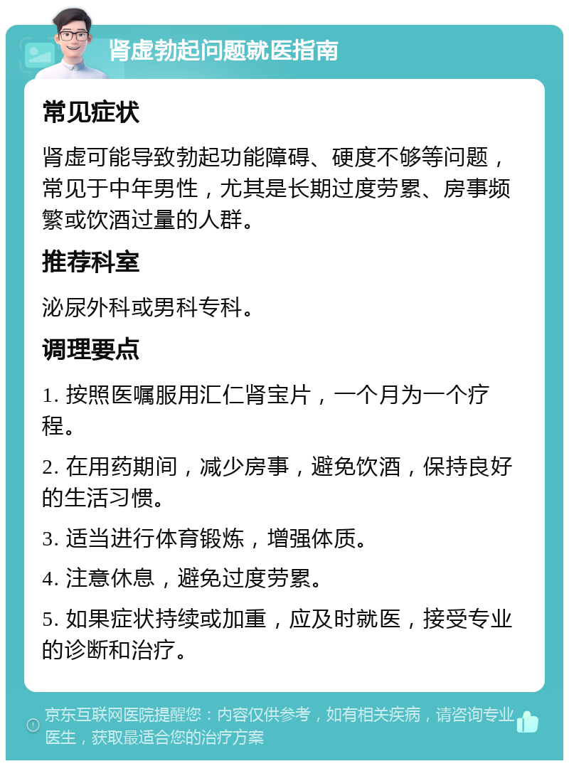 肾虚勃起问题就医指南 常见症状 肾虚可能导致勃起功能障碍、硬度不够等问题，常见于中年男性，尤其是长期过度劳累、房事频繁或饮酒过量的人群。 推荐科室 泌尿外科或男科专科。 调理要点 1. 按照医嘱服用汇仁肾宝片，一个月为一个疗程。 2. 在用药期间，减少房事，避免饮酒，保持良好的生活习惯。 3. 适当进行体育锻炼，增强体质。 4. 注意休息，避免过度劳累。 5. 如果症状持续或加重，应及时就医，接受专业的诊断和治疗。