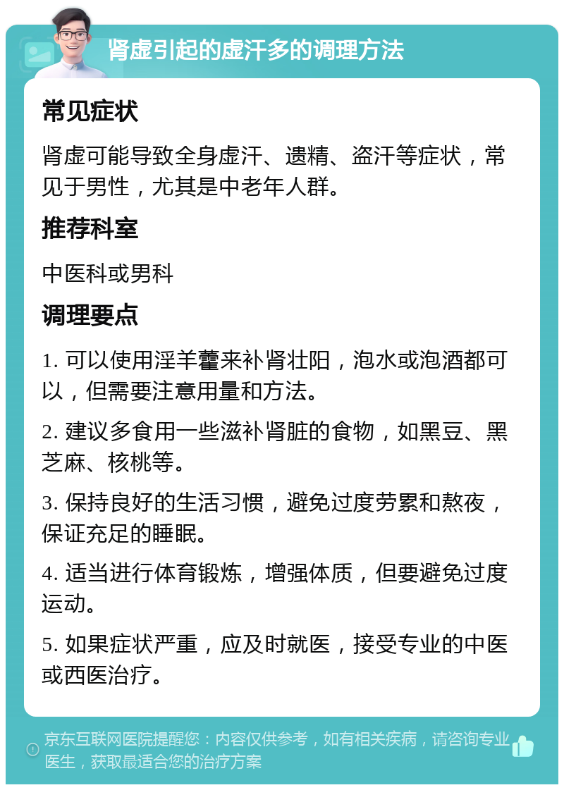 肾虚引起的虚汗多的调理方法 常见症状 肾虚可能导致全身虚汗、遗精、盗汗等症状，常见于男性，尤其是中老年人群。 推荐科室 中医科或男科 调理要点 1. 可以使用淫羊藿来补肾壮阳，泡水或泡酒都可以，但需要注意用量和方法。 2. 建议多食用一些滋补肾脏的食物，如黑豆、黑芝麻、核桃等。 3. 保持良好的生活习惯，避免过度劳累和熬夜，保证充足的睡眠。 4. 适当进行体育锻炼，增强体质，但要避免过度运动。 5. 如果症状严重，应及时就医，接受专业的中医或西医治疗。