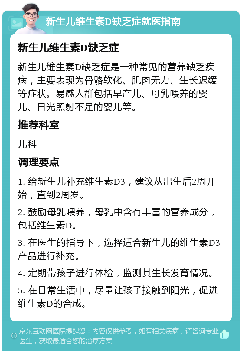 新生儿维生素D缺乏症就医指南 新生儿维生素D缺乏症 新生儿维生素D缺乏症是一种常见的营养缺乏疾病，主要表现为骨骼软化、肌肉无力、生长迟缓等症状。易感人群包括早产儿、母乳喂养的婴儿、日光照射不足的婴儿等。 推荐科室 儿科 调理要点 1. 给新生儿补充维生素D3，建议从出生后2周开始，直到2周岁。 2. 鼓励母乳喂养，母乳中含有丰富的营养成分，包括维生素D。 3. 在医生的指导下，选择适合新生儿的维生素D3产品进行补充。 4. 定期带孩子进行体检，监测其生长发育情况。 5. 在日常生活中，尽量让孩子接触到阳光，促进维生素D的合成。