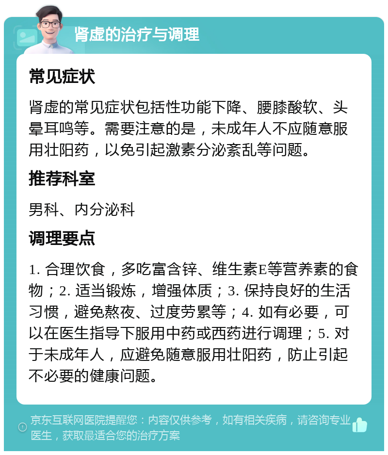 肾虚的治疗与调理 常见症状 肾虚的常见症状包括性功能下降、腰膝酸软、头晕耳鸣等。需要注意的是，未成年人不应随意服用壮阳药，以免引起激素分泌紊乱等问题。 推荐科室 男科、内分泌科 调理要点 1. 合理饮食，多吃富含锌、维生素E等营养素的食物；2. 适当锻炼，增强体质；3. 保持良好的生活习惯，避免熬夜、过度劳累等；4. 如有必要，可以在医生指导下服用中药或西药进行调理；5. 对于未成年人，应避免随意服用壮阳药，防止引起不必要的健康问题。