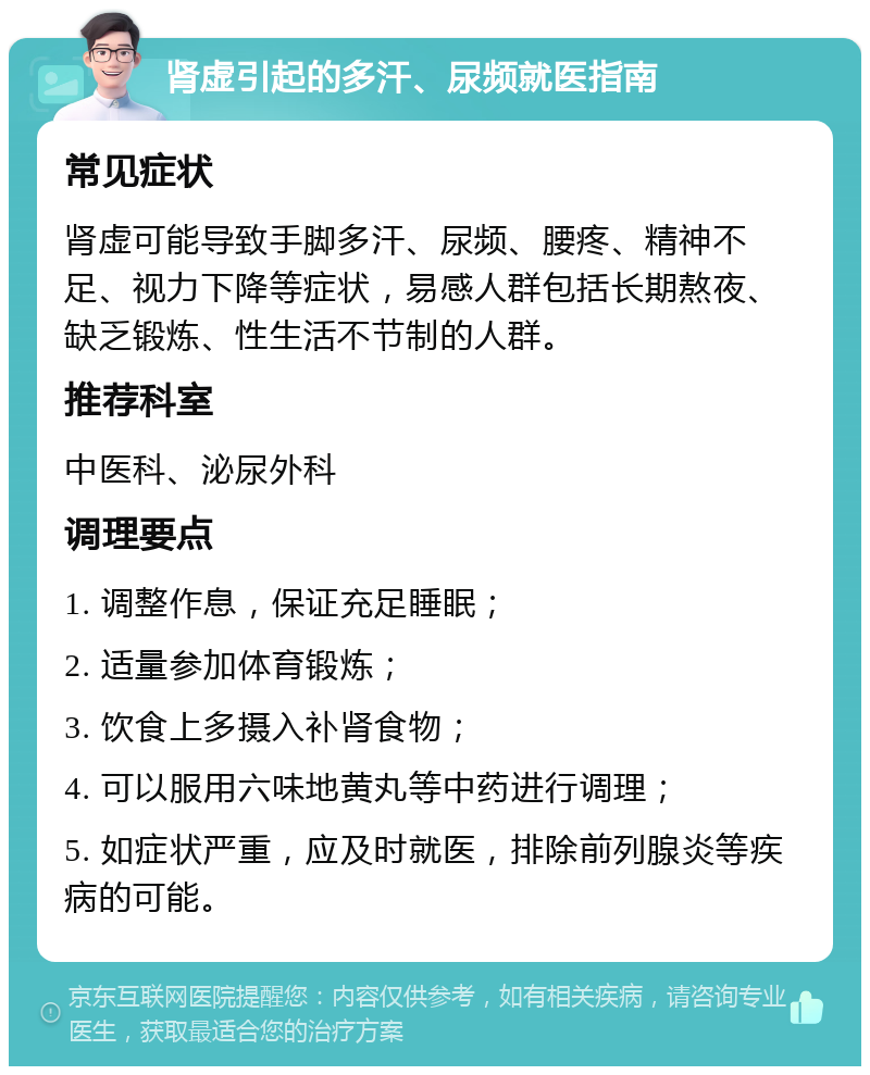 肾虚引起的多汗、尿频就医指南 常见症状 肾虚可能导致手脚多汗、尿频、腰疼、精神不足、视力下降等症状，易感人群包括长期熬夜、缺乏锻炼、性生活不节制的人群。 推荐科室 中医科、泌尿外科 调理要点 1. 调整作息，保证充足睡眠； 2. 适量参加体育锻炼； 3. 饮食上多摄入补肾食物； 4. 可以服用六味地黄丸等中药进行调理； 5. 如症状严重，应及时就医，排除前列腺炎等疾病的可能。