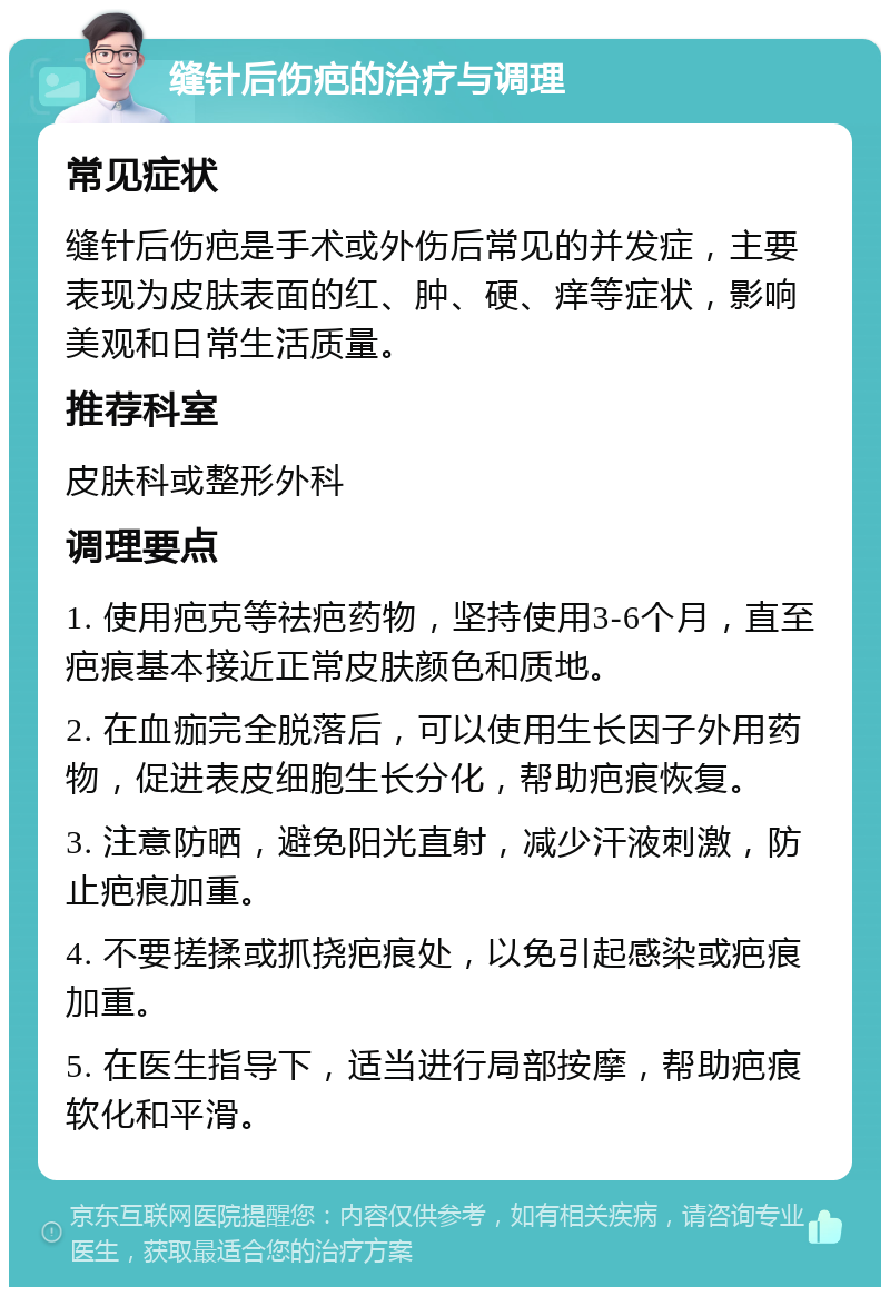 缝针后伤疤的治疗与调理 常见症状 缝针后伤疤是手术或外伤后常见的并发症，主要表现为皮肤表面的红、肿、硬、痒等症状，影响美观和日常生活质量。 推荐科室 皮肤科或整形外科 调理要点 1. 使用疤克等祛疤药物，坚持使用3-6个月，直至疤痕基本接近正常皮肤颜色和质地。 2. 在血痂完全脱落后，可以使用生长因子外用药物，促进表皮细胞生长分化，帮助疤痕恢复。 3. 注意防晒，避免阳光直射，减少汗液刺激，防止疤痕加重。 4. 不要搓揉或抓挠疤痕处，以免引起感染或疤痕加重。 5. 在医生指导下，适当进行局部按摩，帮助疤痕软化和平滑。