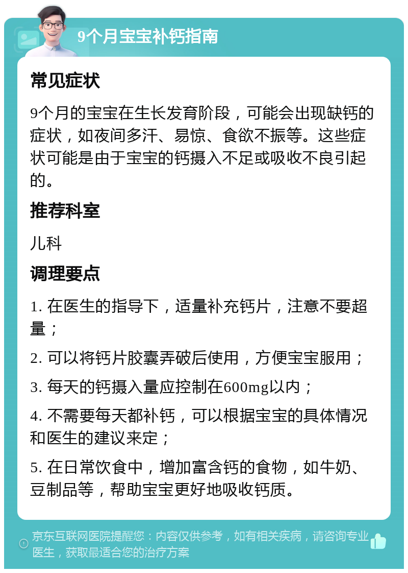 9个月宝宝补钙指南 常见症状 9个月的宝宝在生长发育阶段，可能会出现缺钙的症状，如夜间多汗、易惊、食欲不振等。这些症状可能是由于宝宝的钙摄入不足或吸收不良引起的。 推荐科室 儿科 调理要点 1. 在医生的指导下，适量补充钙片，注意不要超量； 2. 可以将钙片胶囊弄破后使用，方便宝宝服用； 3. 每天的钙摄入量应控制在600mg以内； 4. 不需要每天都补钙，可以根据宝宝的具体情况和医生的建议来定； 5. 在日常饮食中，增加富含钙的食物，如牛奶、豆制品等，帮助宝宝更好地吸收钙质。